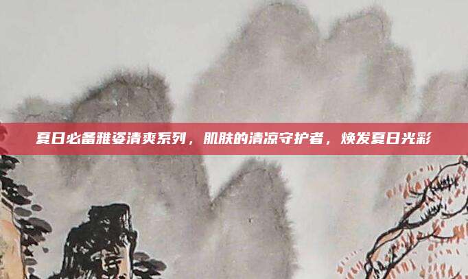 夏日必备雅姿清爽系列,肌肤的清凉守护者,焕发夏日光彩