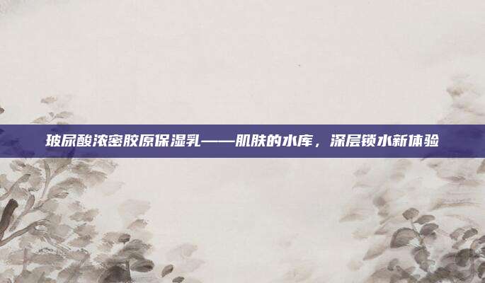 玻尿酸浓密胶原保湿乳——肌肤的水库,深层锁水新体验