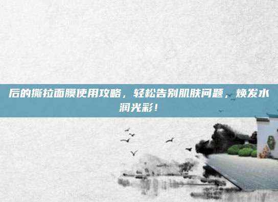 后的撕拉面膜使用攻略，轻松告别肌肤问题，焕发水润光彩！