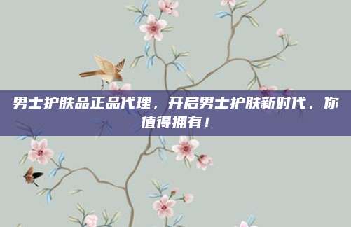 男士护肤品正品代理，开启男士护肤新时代，你值得拥有！