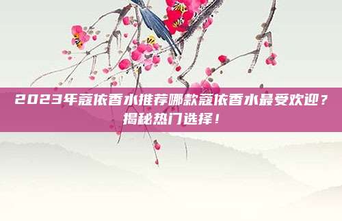 2023年蔻依香水推荐哪款蔻依香水最受欢迎？揭秘热门选择！
