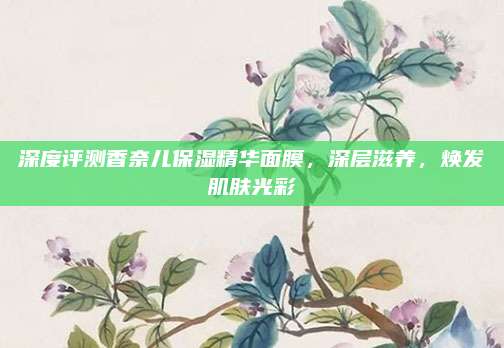 深度评测香奈儿保湿精华面膜，深层滋养，焕发肌肤光彩