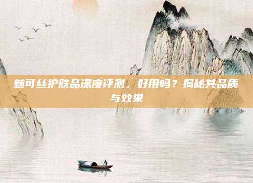 魅可丝护肤品深度评测，好用吗？揭秘其品质与效果
