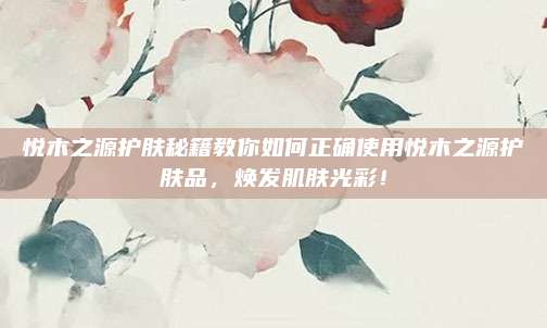 悦木之源护肤秘籍教你如何正确使用悦木之源护肤品，焕发肌肤光彩！