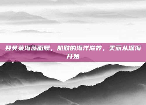 翌芙莱海藻面膜，肌肤的海洋滋养，美丽从深海开始