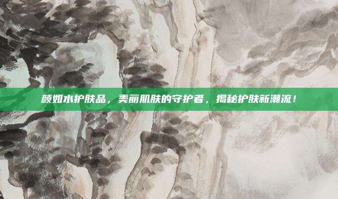 颜如水护肤品，美丽肌肤的守护者，揭秘护肤新潮流！
