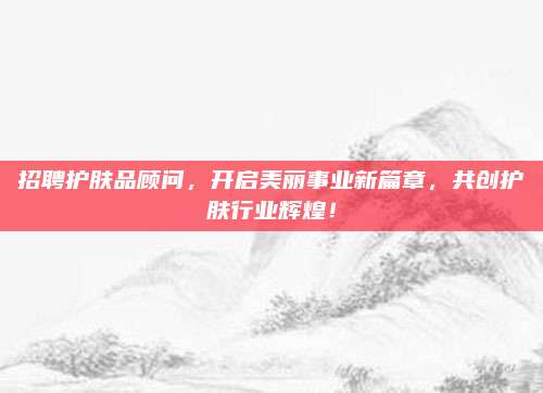 招聘护肤品顾问，开启美丽事业新篇章，共创护肤行业辉煌！