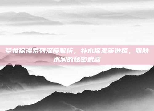 梦妆保湿系列深度解析，补水保湿新选择，肌肤水润的秘密武器