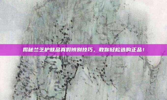 揭秘兰芝护肤品真假辨别技巧，教你轻松选购正品！