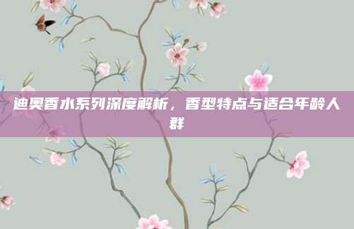 迪奥香水系列深度解析，香型特点与适合年龄人群