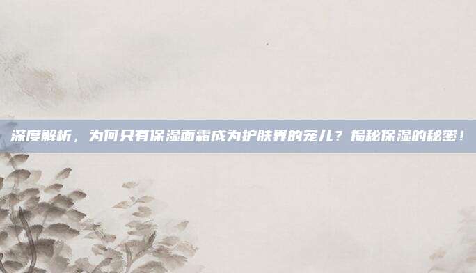 深度解析,为何只有保湿面霜成为护肤界的宠儿?揭秘保湿的秘密!