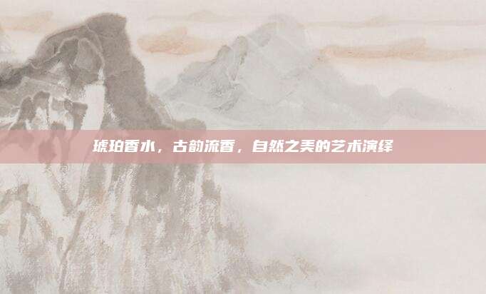 琥珀香水,古韵流香,自然之美的艺术演绎