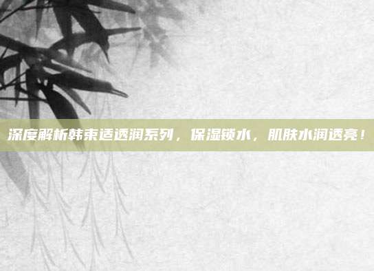 深度解析韩束适透润系列,保湿锁水,肌肤水润透亮!