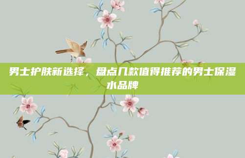 男士护肤新选择，盘点几款值得推荐的男士保湿水品牌