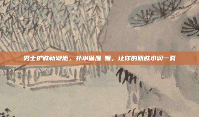 男士护肤新潮流，补水保湿啫喱，让你的肌肤水润一夏