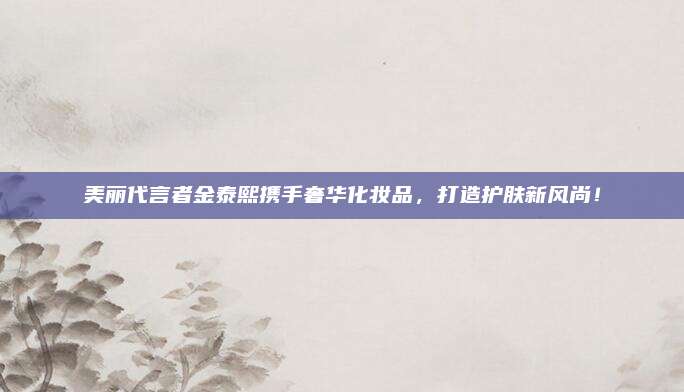 美丽代言者金泰熙携手奢华化妆品，打造护肤新风尚！