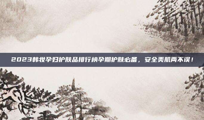 2023韩妆孕妇护肤品排行榜孕期护肤必备，安全美肌两不误！