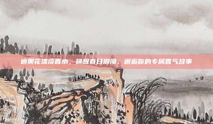 迪奥花漾淡香水，唤醒春日浪漫，邂逅你的专属香气故事