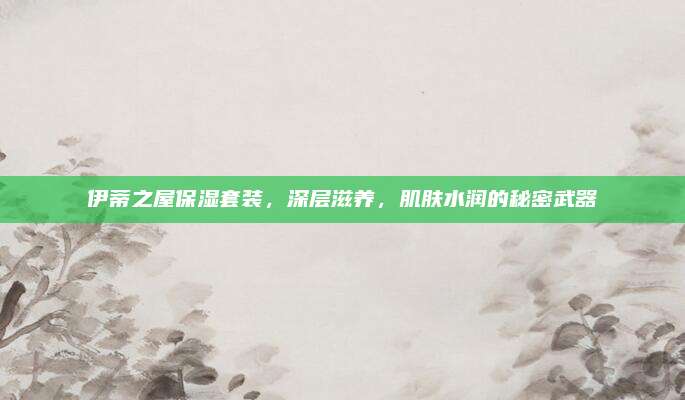 伊蒂之屋保湿套装，深层滋养，肌肤水润的秘密武器
