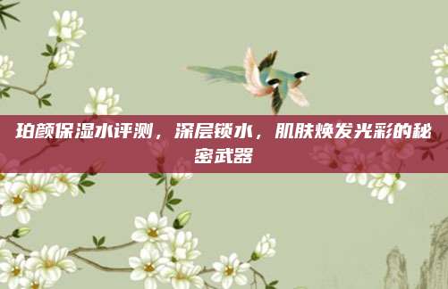 珀颜保湿水评测，深层锁水，肌肤焕发光彩的秘密武器