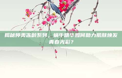 揭秘婷美冻龄系列，蜗牛精华如何助力肌肤焕发青春光彩？