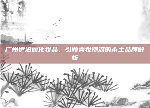 广州伊泊丽化妆品，引领美妆潮流的本土品牌解析