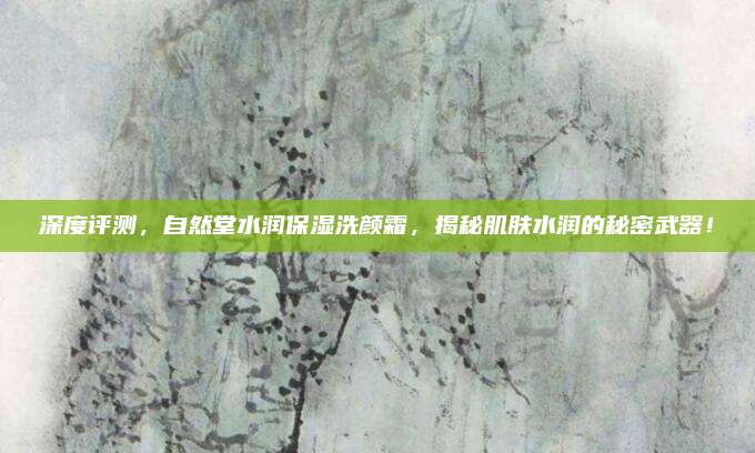 深度评测，自然堂水润保湿洗颜霜，揭秘肌肤水润的秘密武器！