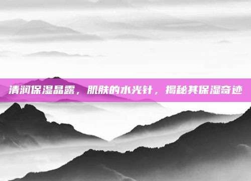 清润保湿晶露，肌肤的水光针，揭秘其保湿奇迹
