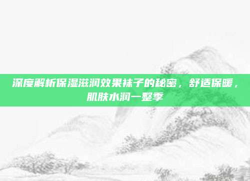 深度解析保湿滋润效果袜子的秘密，舒适保暖，肌肤水润一整季