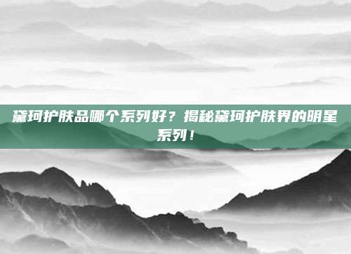 黛珂护肤品哪个系列好？揭秘黛珂护肤界的明星系列！