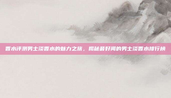 香水评测男士淡香水的魅力之旅，揭秘最好闻的男士淡香水排行榜