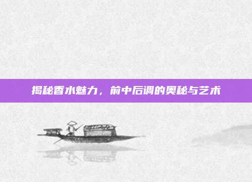 揭秘香水魅力，前中后调的奥秘与艺术