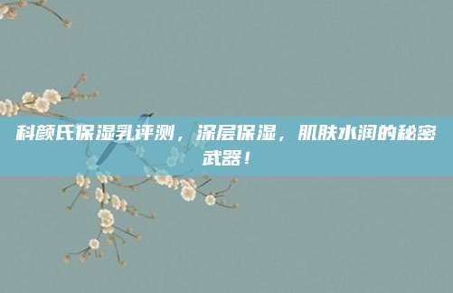 科颜氏保湿乳评测，深层保湿，肌肤水润的秘密武器！