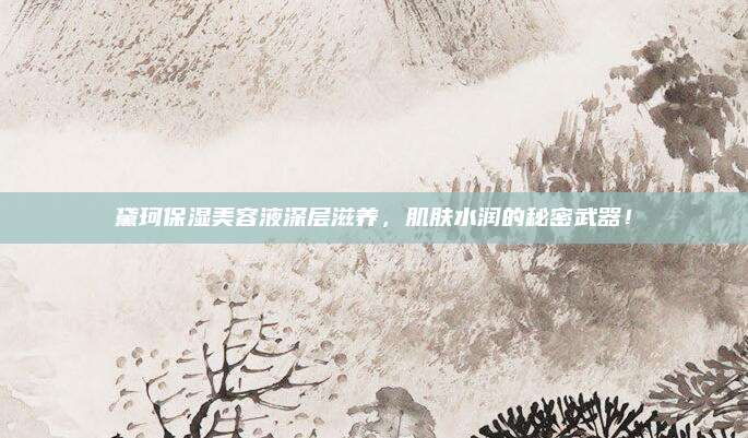 黛珂保湿美容液深层滋养，肌肤水润的秘密武器！