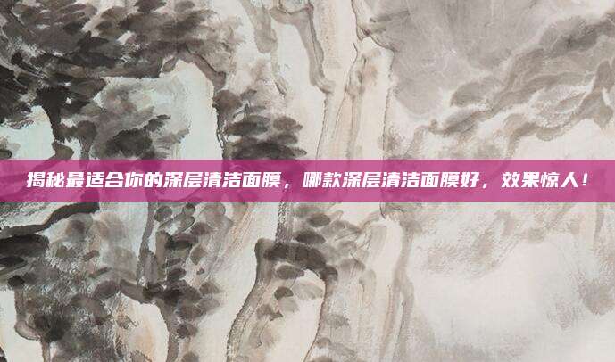 揭秘最适合你的深层清洁面膜，哪款深层清洁面膜好，效果惊人！