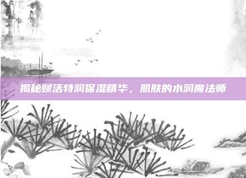 揭秘赋活特润保湿精华，肌肤的水润魔法师