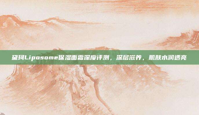 黛珂Liposome保湿面霜深度评测，深层滋养，肌肤水润透亮