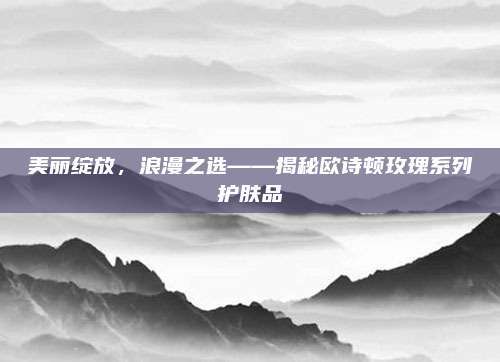 美丽绽放，浪漫之选——揭秘欧诗顿玫瑰系列护肤品