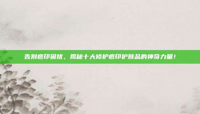 告别痘印困扰，揭秘十大修护痘印护肤品的神奇力量！