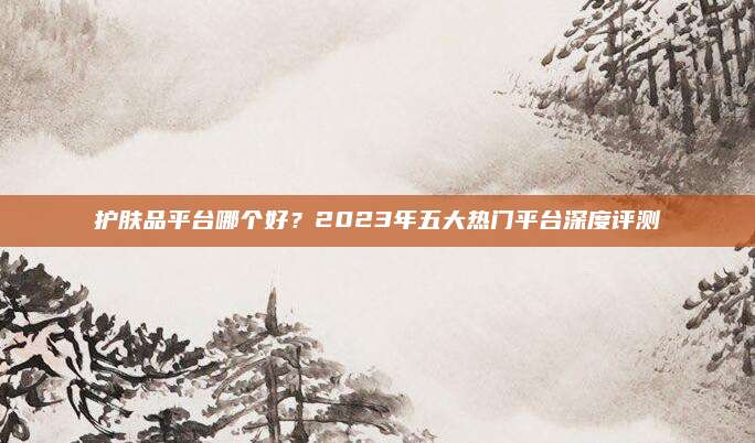 护肤品平台哪个好？2023年五大热门平台深度评测