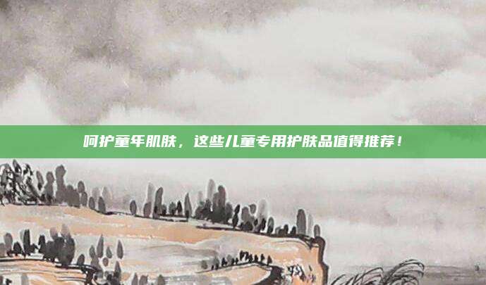 呵护童年肌肤，这些儿童专用护肤品值得推荐！