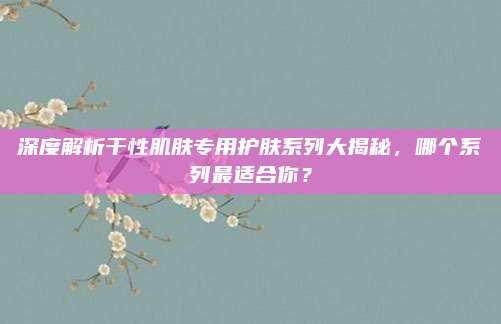 深度解析干性肌肤专用护肤系列大揭秘，哪个系列最适合你？