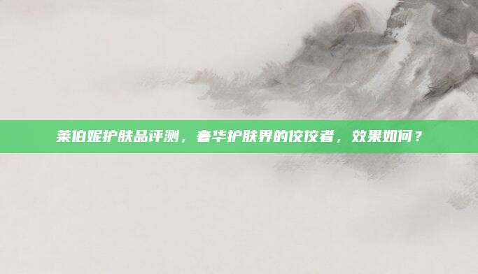 莱伯妮护肤品评测，奢华护肤界的佼佼者，效果如何？