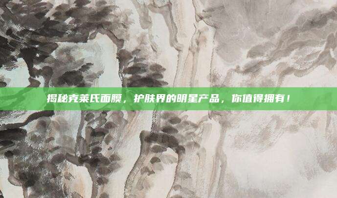 揭秘克莱氏面膜，护肤界的明星产品，你值得拥有！