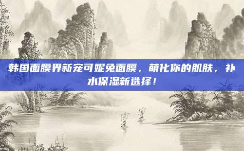 韩国面膜界新宠可妮兔面膜，萌化你的肌肤，补水保湿新选择！