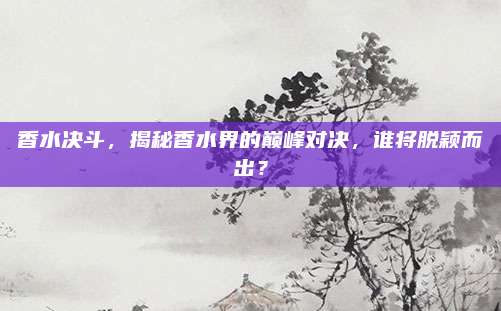香水决斗，揭秘香水界的巅峰对决，谁将脱颖而出？