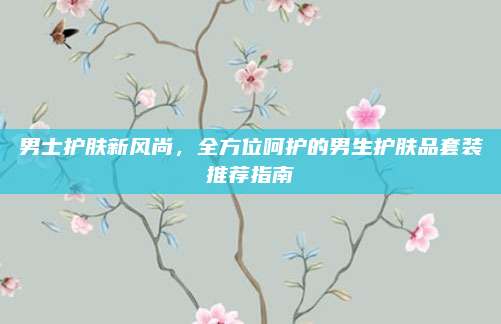 男士护肤新风尚，全方位呵护的男生护肤品套装推荐指南