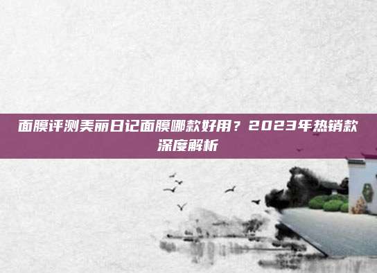 面膜评测美丽日记面膜哪款好用?2023年热销款深度解析