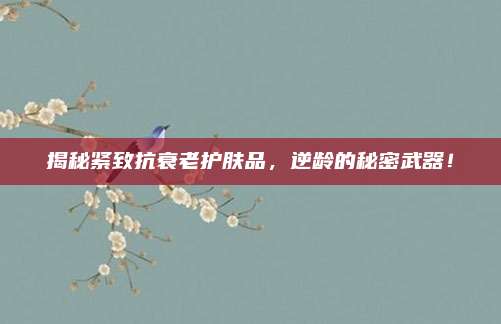 揭秘紧致抗衰老护肤品，逆龄的秘密武器！