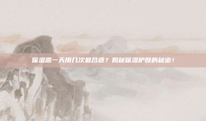 保湿露一天用几次最合适？揭秘保湿护肤的秘密！
